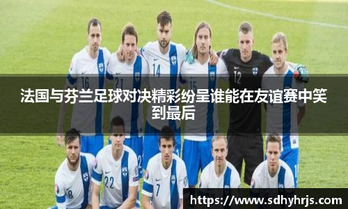 法国与芬兰足球对决精彩纷呈谁能在友谊赛中笑到最后